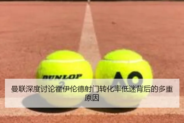 曼联深度讨论霍伊伦德射门转化率低迷背后的多重原因