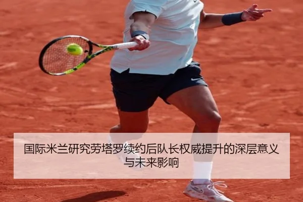国际米兰研究劳塔罗续约后队长权威提升的深层意义与未来影响