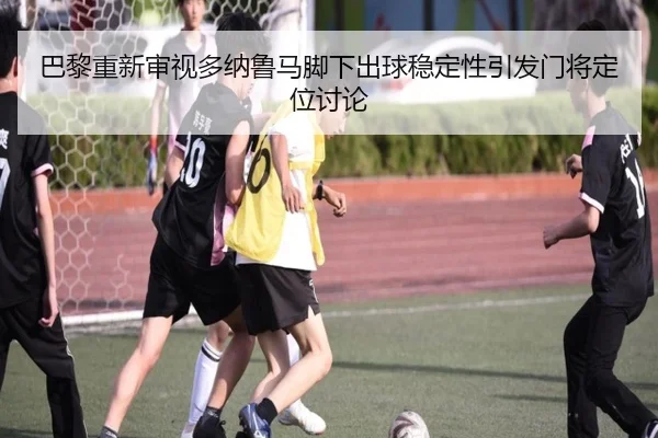 巴黎重新审视多纳鲁马脚下出球稳定性引发门将定位讨论